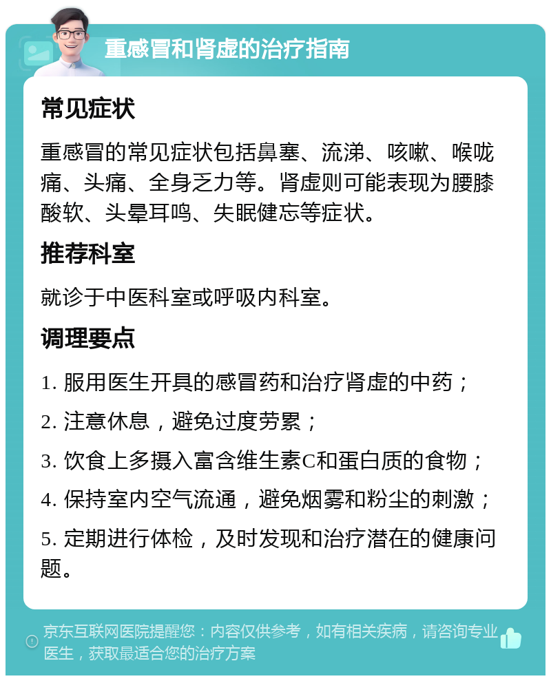 重感冒和肾虚的治疗指南 常见症状 重感冒的常见症状包括鼻塞、流涕、咳嗽、喉咙痛、头痛、全身乏力等。肾虚则可能表现为腰膝酸软、头晕耳鸣、失眠健忘等症状。 推荐科室 就诊于中医科室或呼吸内科室。 调理要点 1. 服用医生开具的感冒药和治疗肾虚的中药； 2. 注意休息，避免过度劳累； 3. 饮食上多摄入富含维生素C和蛋白质的食物； 4. 保持室内空气流通，避免烟雾和粉尘的刺激； 5. 定期进行体检，及时发现和治疗潜在的健康问题。