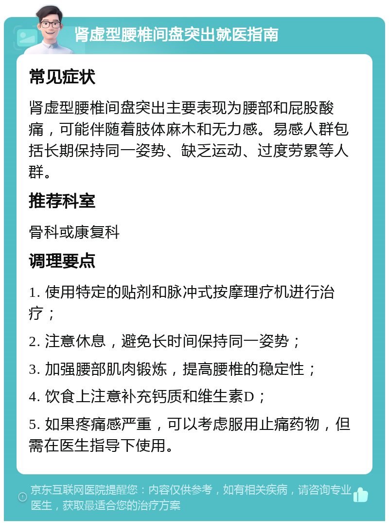 肾虚型腰椎间盘突出就医指南 常见症状 肾虚型腰椎间盘突出主要表现为腰部和屁股酸痛，可能伴随着肢体麻木和无力感。易感人群包括长期保持同一姿势、缺乏运动、过度劳累等人群。 推荐科室 骨科或康复科 调理要点 1. 使用特定的贴剂和脉冲式按摩理疗机进行治疗； 2. 注意休息，避免长时间保持同一姿势； 3. 加强腰部肌肉锻炼，提高腰椎的稳定性； 4. 饮食上注意补充钙质和维生素D； 5. 如果疼痛感严重，可以考虑服用止痛药物，但需在医生指导下使用。