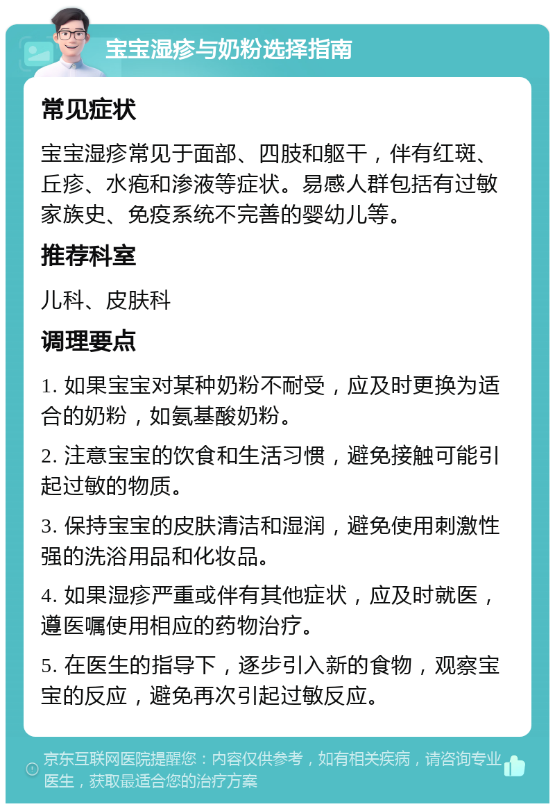 宝宝湿疹与奶粉选择指南 常见症状 宝宝湿疹常见于面部、四肢和躯干，伴有红斑、丘疹、水疱和渗液等症状。易感人群包括有过敏家族史、免疫系统不完善的婴幼儿等。 推荐科室 儿科、皮肤科 调理要点 1. 如果宝宝对某种奶粉不耐受，应及时更换为适合的奶粉，如氨基酸奶粉。 2. 注意宝宝的饮食和生活习惯，避免接触可能引起过敏的物质。 3. 保持宝宝的皮肤清洁和湿润，避免使用刺激性强的洗浴用品和化妆品。 4. 如果湿疹严重或伴有其他症状，应及时就医，遵医嘱使用相应的药物治疗。 5. 在医生的指导下，逐步引入新的食物，观察宝宝的反应，避免再次引起过敏反应。