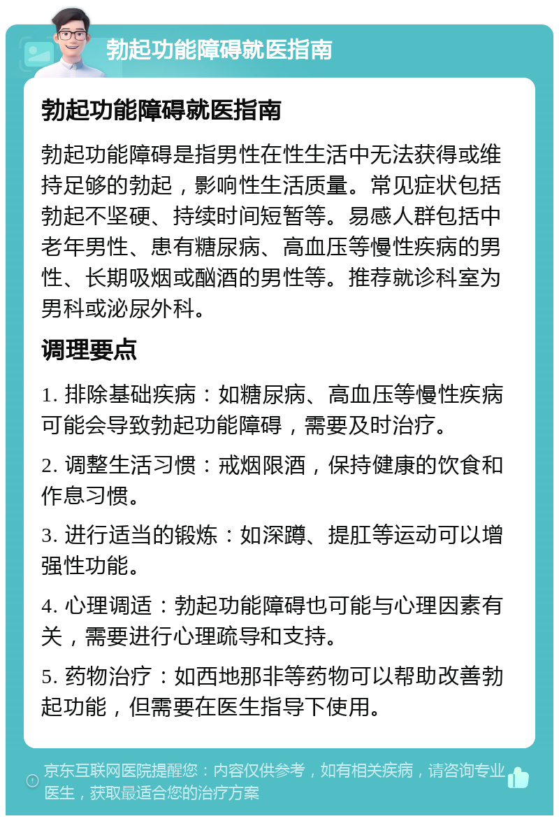 勃起功能障碍就医指南 勃起功能障碍就医指南 勃起功能障碍是指男性在性生活中无法获得或维持足够的勃起，影响性生活质量。常见症状包括勃起不坚硬、持续时间短暂等。易感人群包括中老年男性、患有糖尿病、高血压等慢性疾病的男性、长期吸烟或酗酒的男性等。推荐就诊科室为男科或泌尿外科。 调理要点 1. 排除基础疾病：如糖尿病、高血压等慢性疾病可能会导致勃起功能障碍，需要及时治疗。 2. 调整生活习惯：戒烟限酒，保持健康的饮食和作息习惯。 3. 进行适当的锻炼：如深蹲、提肛等运动可以增强性功能。 4. 心理调适：勃起功能障碍也可能与心理因素有关，需要进行心理疏导和支持。 5. 药物治疗：如西地那非等药物可以帮助改善勃起功能，但需要在医生指导下使用。