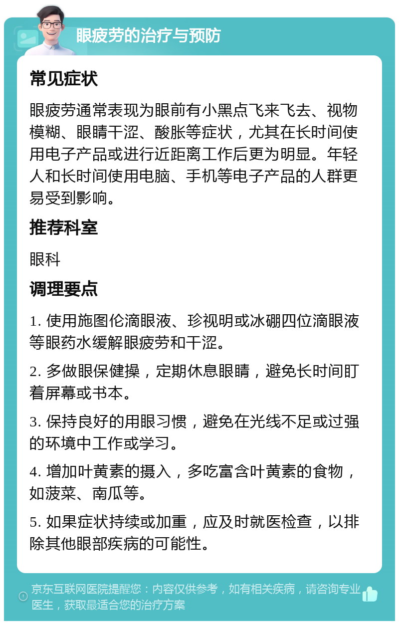 眼疲劳的治疗与预防 常见症状 眼疲劳通常表现为眼前有小黑点飞来飞去、视物模糊、眼睛干涩、酸胀等症状，尤其在长时间使用电子产品或进行近距离工作后更为明显。年轻人和长时间使用电脑、手机等电子产品的人群更易受到影响。 推荐科室 眼科 调理要点 1. 使用施图伦滴眼液、珍视明或冰硼四位滴眼液等眼药水缓解眼疲劳和干涩。 2. 多做眼保健操，定期休息眼睛，避免长时间盯着屏幕或书本。 3. 保持良好的用眼习惯，避免在光线不足或过强的环境中工作或学习。 4. 增加叶黄素的摄入，多吃富含叶黄素的食物，如菠菜、南瓜等。 5. 如果症状持续或加重，应及时就医检查，以排除其他眼部疾病的可能性。