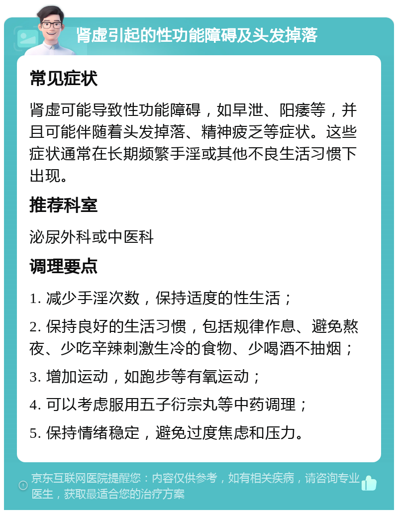 肾虚引起的性功能障碍及头发掉落 常见症状 肾虚可能导致性功能障碍，如早泄、阳痿等，并且可能伴随着头发掉落、精神疲乏等症状。这些症状通常在长期频繁手淫或其他不良生活习惯下出现。 推荐科室 泌尿外科或中医科 调理要点 1. 减少手淫次数，保持适度的性生活； 2. 保持良好的生活习惯，包括规律作息、避免熬夜、少吃辛辣刺激生冷的食物、少喝酒不抽烟； 3. 增加运动，如跑步等有氧运动； 4. 可以考虑服用五子衍宗丸等中药调理； 5. 保持情绪稳定，避免过度焦虑和压力。