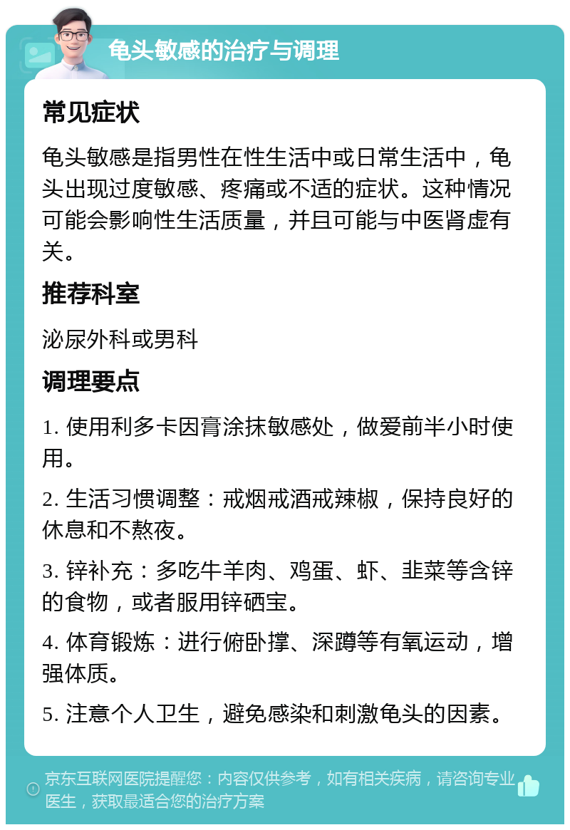 龟头敏感的治疗与调理 常见症状 龟头敏感是指男性在性生活中或日常生活中，龟头出现过度敏感、疼痛或不适的症状。这种情况可能会影响性生活质量，并且可能与中医肾虚有关。 推荐科室 泌尿外科或男科 调理要点 1. 使用利多卡因膏涂抹敏感处，做爱前半小时使用。 2. 生活习惯调整：戒烟戒酒戒辣椒，保持良好的休息和不熬夜。 3. 锌补充：多吃牛羊肉、鸡蛋、虾、韭菜等含锌的食物，或者服用锌硒宝。 4. 体育锻炼：进行俯卧撑、深蹲等有氧运动，增强体质。 5. 注意个人卫生，避免感染和刺激龟头的因素。