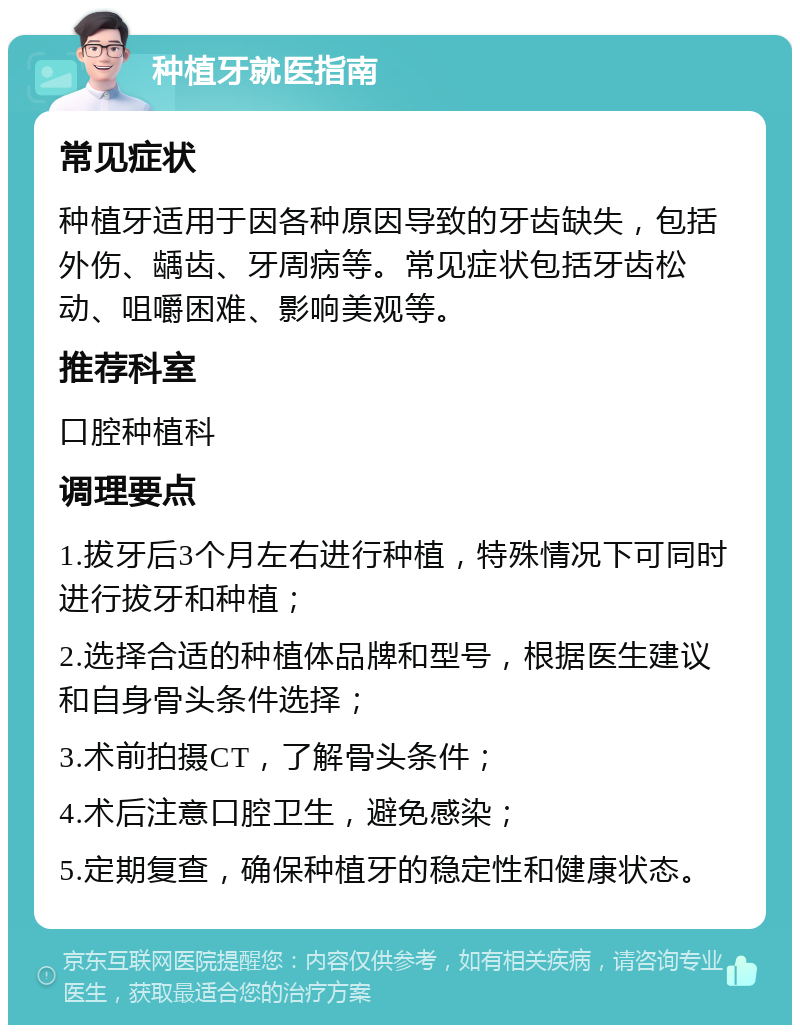 种植牙就医指南 常见症状 种植牙适用于因各种原因导致的牙齿缺失，包括外伤、龋齿、牙周病等。常见症状包括牙齿松动、咀嚼困难、影响美观等。 推荐科室 口腔种植科 调理要点 1.拔牙后3个月左右进行种植，特殊情况下可同时进行拔牙和种植； 2.选择合适的种植体品牌和型号，根据医生建议和自身骨头条件选择； 3.术前拍摄CT，了解骨头条件； 4.术后注意口腔卫生，避免感染； 5.定期复查，确保种植牙的稳定性和健康状态。