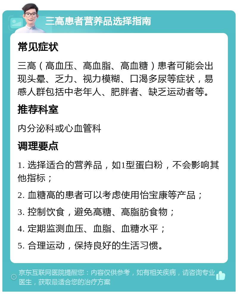 三高患者营养品选择指南 常见症状 三高（高血压、高血脂、高血糖）患者可能会出现头晕、乏力、视力模糊、口渴多尿等症状，易感人群包括中老年人、肥胖者、缺乏运动者等。 推荐科室 内分泌科或心血管科 调理要点 1. 选择适合的营养品，如1型蛋白粉，不会影响其他指标； 2. 血糖高的患者可以考虑使用怡宝康等产品； 3. 控制饮食，避免高糖、高脂肪食物； 4. 定期监测血压、血脂、血糖水平； 5. 合理运动，保持良好的生活习惯。