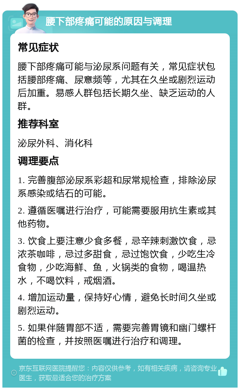 腰下部疼痛可能的原因与调理 常见症状 腰下部疼痛可能与泌尿系问题有关，常见症状包括腰部疼痛、尿意频等，尤其在久坐或剧烈运动后加重。易感人群包括长期久坐、缺乏运动的人群。 推荐科室 泌尿外科、消化科 调理要点 1. 完善腹部泌尿系彩超和尿常规检查，排除泌尿系感染或结石的可能。 2. 遵循医嘱进行治疗，可能需要服用抗生素或其他药物。 3. 饮食上要注意少食多餐，忌辛辣刺激饮食，忌浓茶咖啡，忌过多甜食，忌过饱饮食，少吃生冷食物，少吃海鲜、鱼，火锅类的食物，喝温热水，不喝饮料，戒烟酒。 4. 增加运动量，保持好心情，避免长时间久坐或剧烈运动。 5. 如果伴随胃部不适，需要完善胃镜和幽门螺杆菌的检查，并按照医嘱进行治疗和调理。