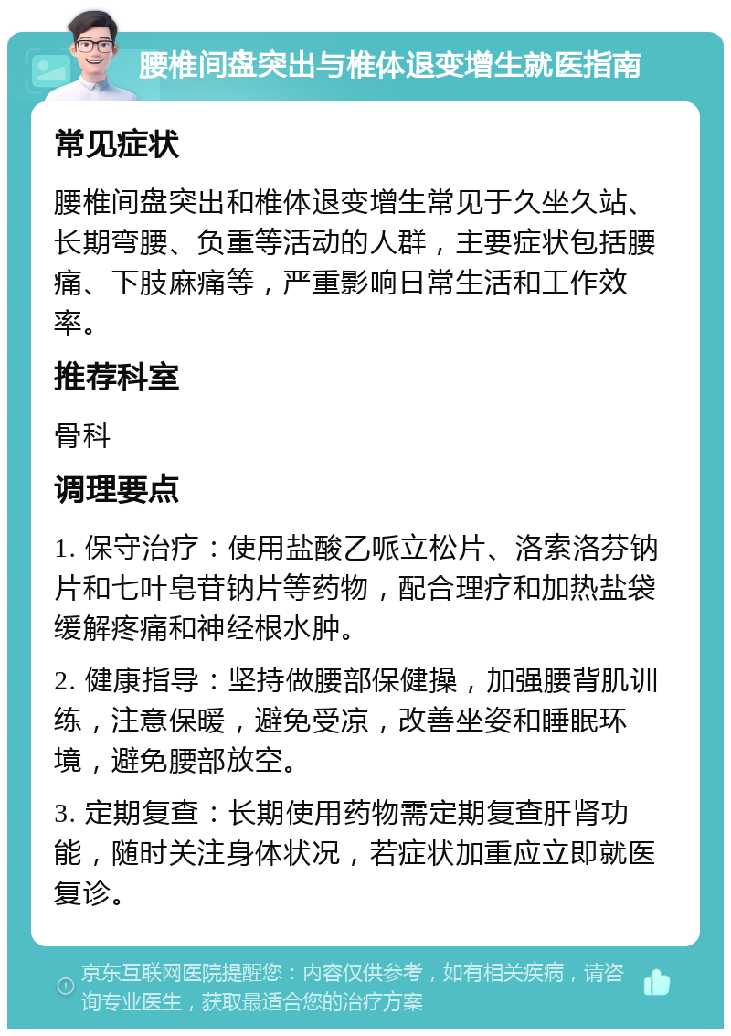 腰椎间盘突出与椎体退变增生就医指南 常见症状 腰椎间盘突出和椎体退变增生常见于久坐久站、长期弯腰、负重等活动的人群，主要症状包括腰痛、下肢麻痛等，严重影响日常生活和工作效率。 推荐科室 骨科 调理要点 1. 保守治疗：使用盐酸乙哌立松片、洛索洛芬钠片和七叶皂苷钠片等药物，配合理疗和加热盐袋缓解疼痛和神经根水肿。 2. 健康指导：坚持做腰部保健操，加强腰背肌训练，注意保暖，避免受凉，改善坐姿和睡眠环境，避免腰部放空。 3. 定期复查：长期使用药物需定期复查肝肾功能，随时关注身体状况，若症状加重应立即就医复诊。