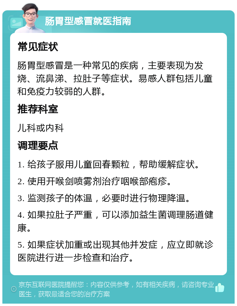 肠胃型感冒就医指南 常见症状 肠胃型感冒是一种常见的疾病，主要表现为发烧、流鼻涕、拉肚子等症状。易感人群包括儿童和免疫力较弱的人群。 推荐科室 儿科或内科 调理要点 1. 给孩子服用儿童回春颗粒，帮助缓解症状。 2. 使用开喉剑喷雾剂治疗咽喉部疱疹。 3. 监测孩子的体温，必要时进行物理降温。 4. 如果拉肚子严重，可以添加益生菌调理肠道健康。 5. 如果症状加重或出现其他并发症，应立即就诊医院进行进一步检查和治疗。