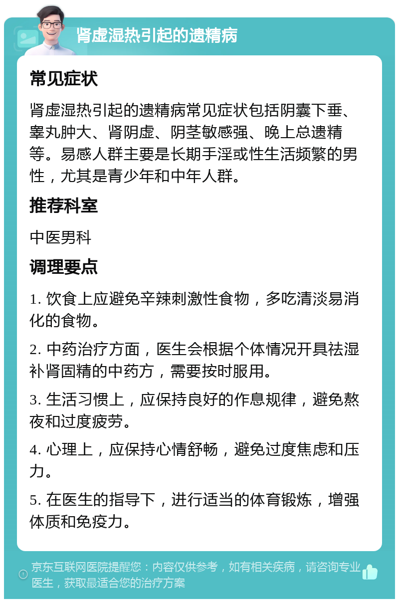 肾虚湿热引起的遗精病 常见症状 肾虚湿热引起的遗精病常见症状包括阴囊下垂、睾丸肿大、肾阴虚、阴茎敏感强、晚上总遗精等。易感人群主要是长期手淫或性生活频繁的男性，尤其是青少年和中年人群。 推荐科室 中医男科 调理要点 1. 饮食上应避免辛辣刺激性食物，多吃清淡易消化的食物。 2. 中药治疗方面，医生会根据个体情况开具祛湿补肾固精的中药方，需要按时服用。 3. 生活习惯上，应保持良好的作息规律，避免熬夜和过度疲劳。 4. 心理上，应保持心情舒畅，避免过度焦虑和压力。 5. 在医生的指导下，进行适当的体育锻炼，增强体质和免疫力。