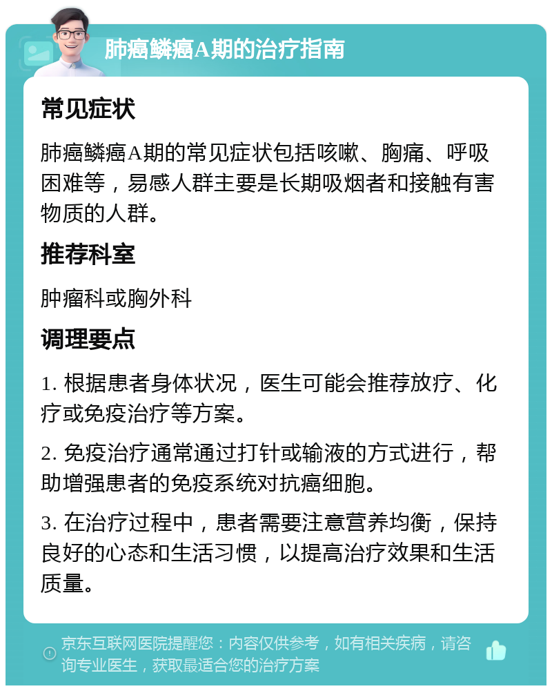 肺癌鳞癌A期的治疗指南 常见症状 肺癌鳞癌A期的常见症状包括咳嗽、胸痛、呼吸困难等，易感人群主要是长期吸烟者和接触有害物质的人群。 推荐科室 肿瘤科或胸外科 调理要点 1. 根据患者身体状况，医生可能会推荐放疗、化疗或免疫治疗等方案。 2. 免疫治疗通常通过打针或输液的方式进行，帮助增强患者的免疫系统对抗癌细胞。 3. 在治疗过程中，患者需要注意营养均衡，保持良好的心态和生活习惯，以提高治疗效果和生活质量。