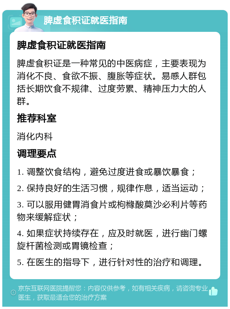 脾虚食积证就医指南 脾虚食积证就医指南 脾虚食积证是一种常见的中医病症，主要表现为消化不良、食欲不振、腹胀等症状。易感人群包括长期饮食不规律、过度劳累、精神压力大的人群。 推荐科室 消化内科 调理要点 1. 调整饮食结构，避免过度进食或暴饮暴食； 2. 保持良好的生活习惯，规律作息，适当运动； 3. 可以服用健胃消食片或枸橼酸莫沙必利片等药物来缓解症状； 4. 如果症状持续存在，应及时就医，进行幽门螺旋杆菌检测或胃镜检查； 5. 在医生的指导下，进行针对性的治疗和调理。