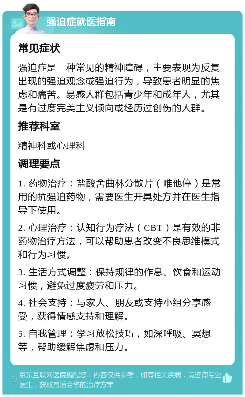 强迫症就医指南 常见症状 强迫症是一种常见的精神障碍，主要表现为反复出现的强迫观念或强迫行为，导致患者明显的焦虑和痛苦。易感人群包括青少年和成年人，尤其是有过度完美主义倾向或经历过创伤的人群。 推荐科室 精神科或心理科 调理要点 1. 药物治疗：盐酸舍曲林分散片（唯他停）是常用的抗强迫药物，需要医生开具处方并在医生指导下使用。 2. 心理治疗：认知行为疗法（CBT）是有效的非药物治疗方法，可以帮助患者改变不良思维模式和行为习惯。 3. 生活方式调整：保持规律的作息、饮食和运动习惯，避免过度疲劳和压力。 4. 社会支持：与家人、朋友或支持小组分享感受，获得情感支持和理解。 5. 自我管理：学习放松技巧，如深呼吸、冥想等，帮助缓解焦虑和压力。