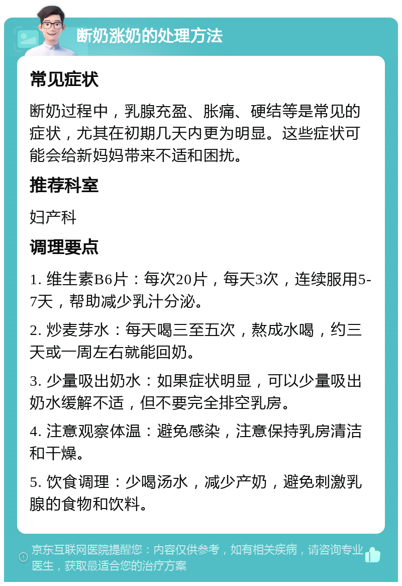 断奶涨奶的处理方法 常见症状 断奶过程中，乳腺充盈、胀痛、硬结等是常见的症状，尤其在初期几天内更为明显。这些症状可能会给新妈妈带来不适和困扰。 推荐科室 妇产科 调理要点 1. 维生素B6片：每次20片，每天3次，连续服用5-7天，帮助减少乳汁分泌。 2. 炒麦芽水：每天喝三至五次，熬成水喝，约三天或一周左右就能回奶。 3. 少量吸出奶水：如果症状明显，可以少量吸出奶水缓解不适，但不要完全排空乳房。 4. 注意观察体温：避免感染，注意保持乳房清洁和干燥。 5. 饮食调理：少喝汤水，减少产奶，避免刺激乳腺的食物和饮料。