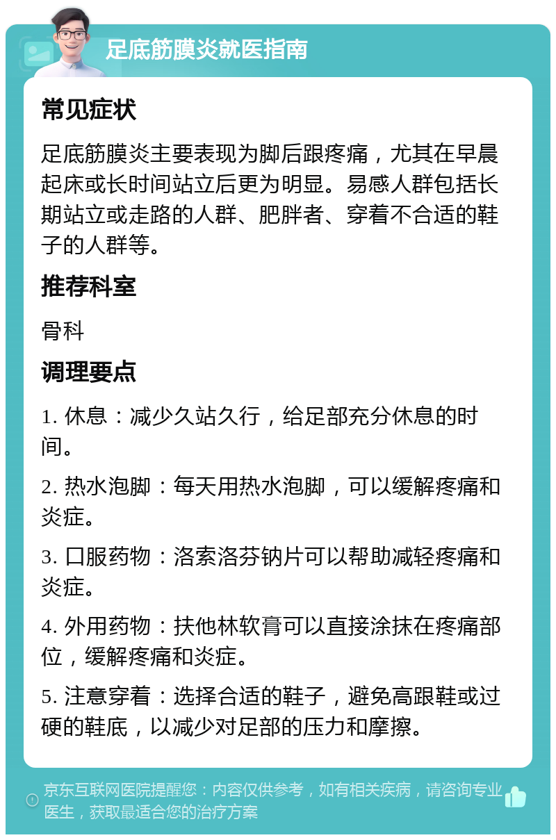 足底筋膜炎就医指南 常见症状 足底筋膜炎主要表现为脚后跟疼痛，尤其在早晨起床或长时间站立后更为明显。易感人群包括长期站立或走路的人群、肥胖者、穿着不合适的鞋子的人群等。 推荐科室 骨科 调理要点 1. 休息：减少久站久行，给足部充分休息的时间。 2. 热水泡脚：每天用热水泡脚，可以缓解疼痛和炎症。 3. 口服药物：洛索洛芬钠片可以帮助减轻疼痛和炎症。 4. 外用药物：扶他林软膏可以直接涂抹在疼痛部位，缓解疼痛和炎症。 5. 注意穿着：选择合适的鞋子，避免高跟鞋或过硬的鞋底，以减少对足部的压力和摩擦。