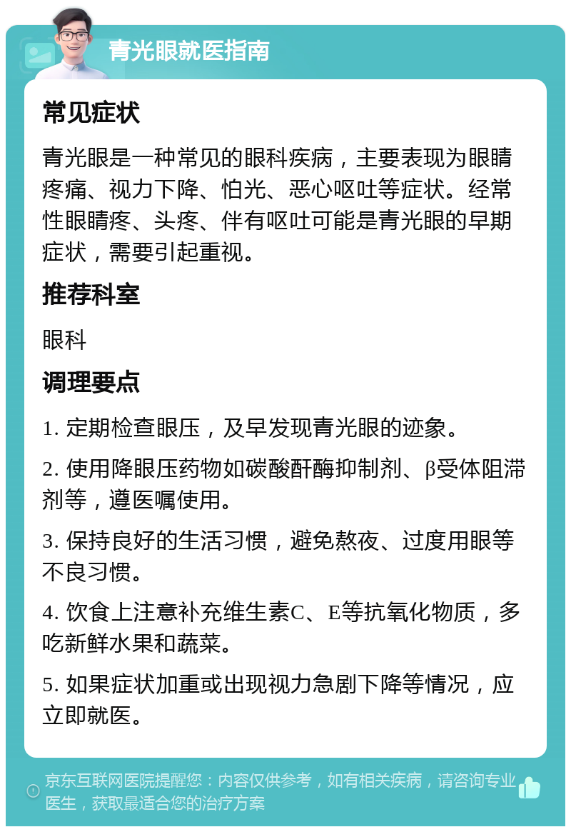 青光眼就医指南 常见症状 青光眼是一种常见的眼科疾病，主要表现为眼睛疼痛、视力下降、怕光、恶心呕吐等症状。经常性眼睛疼、头疼、伴有呕吐可能是青光眼的早期症状，需要引起重视。 推荐科室 眼科 调理要点 1. 定期检查眼压，及早发现青光眼的迹象。 2. 使用降眼压药物如碳酸酐酶抑制剂、β受体阻滞剂等，遵医嘱使用。 3. 保持良好的生活习惯，避免熬夜、过度用眼等不良习惯。 4. 饮食上注意补充维生素C、E等抗氧化物质，多吃新鲜水果和蔬菜。 5. 如果症状加重或出现视力急剧下降等情况，应立即就医。