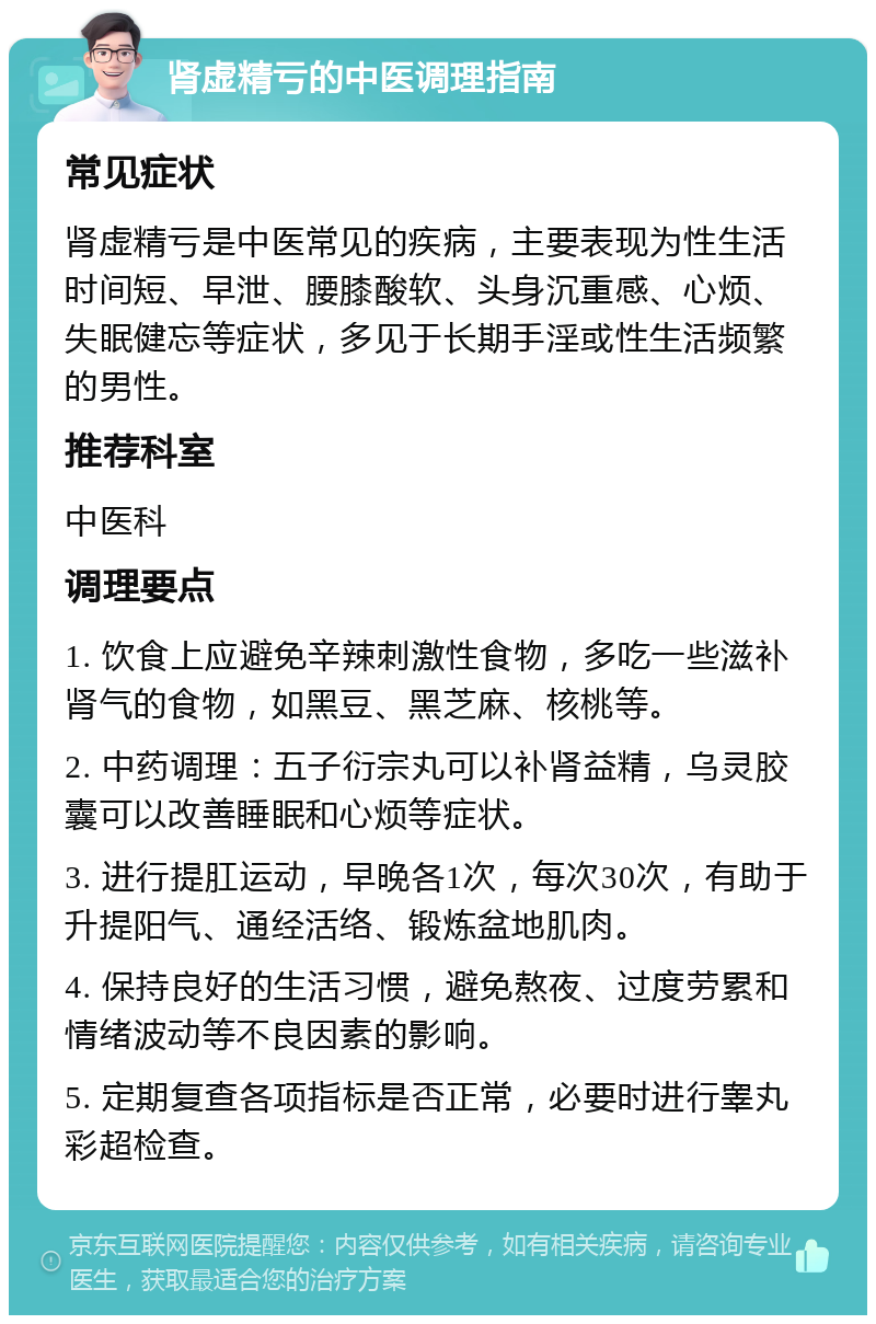 肾虚精亏的中医调理指南 常见症状 肾虚精亏是中医常见的疾病，主要表现为性生活时间短、早泄、腰膝酸软、头身沉重感、心烦、失眠健忘等症状，多见于长期手淫或性生活频繁的男性。 推荐科室 中医科 调理要点 1. 饮食上应避免辛辣刺激性食物，多吃一些滋补肾气的食物，如黑豆、黑芝麻、核桃等。 2. 中药调理：五子衍宗丸可以补肾益精，乌灵胶囊可以改善睡眠和心烦等症状。 3. 进行提肛运动，早晚各1次，每次30次，有助于升提阳气、通经活络、锻炼盆地肌肉。 4. 保持良好的生活习惯，避免熬夜、过度劳累和情绪波动等不良因素的影响。 5. 定期复查各项指标是否正常，必要时进行睾丸彩超检查。