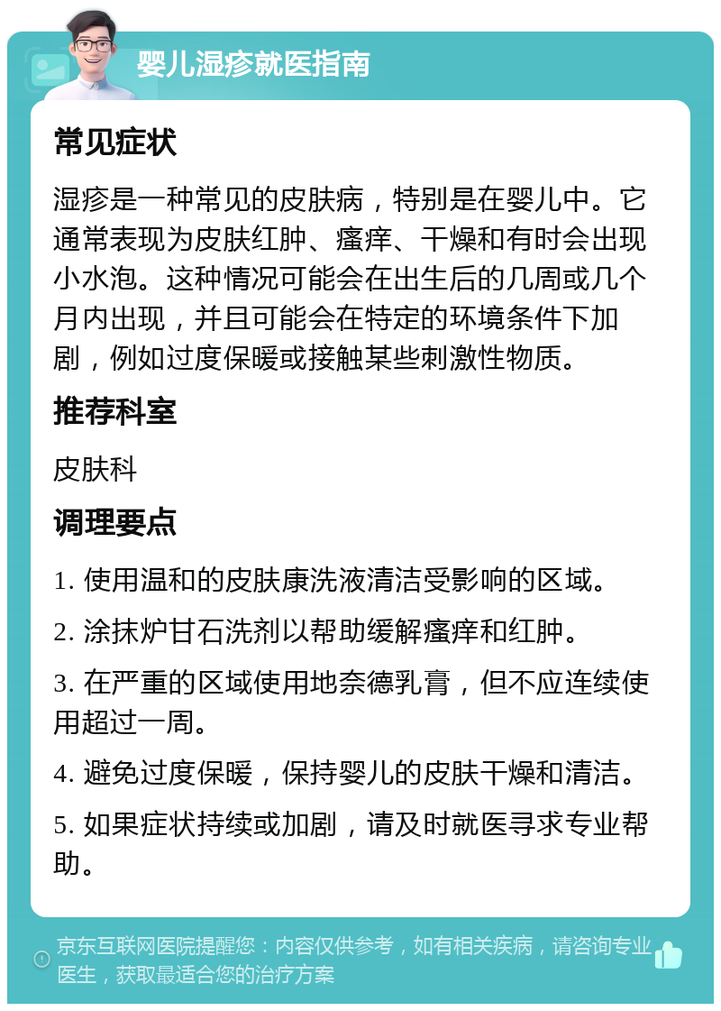 婴儿湿疹就医指南 常见症状 湿疹是一种常见的皮肤病，特别是在婴儿中。它通常表现为皮肤红肿、瘙痒、干燥和有时会出现小水泡。这种情况可能会在出生后的几周或几个月内出现，并且可能会在特定的环境条件下加剧，例如过度保暖或接触某些刺激性物质。 推荐科室 皮肤科 调理要点 1. 使用温和的皮肤康洗液清洁受影响的区域。 2. 涂抹炉甘石洗剂以帮助缓解瘙痒和红肿。 3. 在严重的区域使用地奈德乳膏，但不应连续使用超过一周。 4. 避免过度保暖，保持婴儿的皮肤干燥和清洁。 5. 如果症状持续或加剧，请及时就医寻求专业帮助。