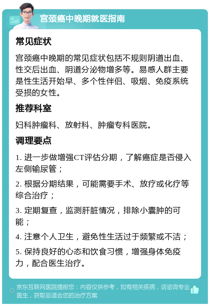 宫颈癌中晚期就医指南 常见症状 宫颈癌中晚期的常见症状包括不规则阴道出血、性交后出血、阴道分泌物增多等。易感人群主要是性生活开始早、多个性伴侣、吸烟、免疫系统受损的女性。 推荐科室 妇科肿瘤科、放射科、肿瘤专科医院。 调理要点 1. 进一步做增强CT评估分期，了解癌症是否侵入左侧输尿管； 2. 根据分期结果，可能需要手术、放疗或化疗等综合治疗； 3. 定期复查，监测肝脏情况，排除小囊肿的可能； 4. 注意个人卫生，避免性生活过于频繁或不洁； 5. 保持良好的心态和饮食习惯，增强身体免疫力，配合医生治疗。