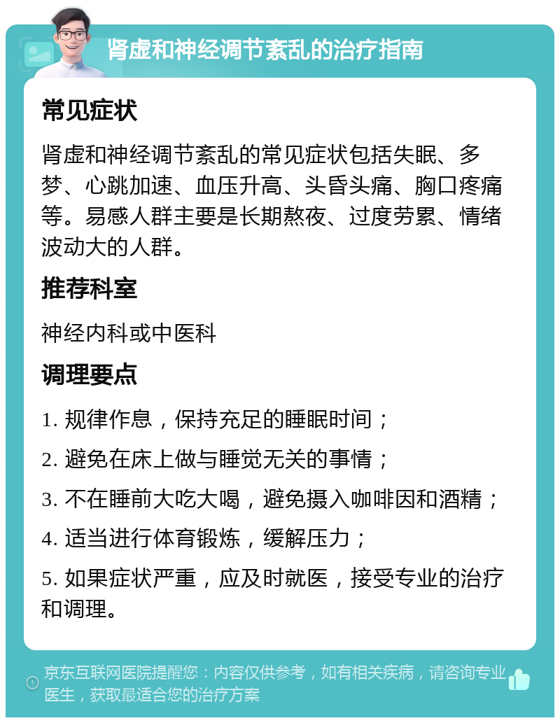 肾虚和神经调节紊乱的治疗指南 常见症状 肾虚和神经调节紊乱的常见症状包括失眠、多梦、心跳加速、血压升高、头昏头痛、胸口疼痛等。易感人群主要是长期熬夜、过度劳累、情绪波动大的人群。 推荐科室 神经内科或中医科 调理要点 1. 规律作息，保持充足的睡眠时间； 2. 避免在床上做与睡觉无关的事情； 3. 不在睡前大吃大喝，避免摄入咖啡因和酒精； 4. 适当进行体育锻炼，缓解压力； 5. 如果症状严重，应及时就医，接受专业的治疗和调理。