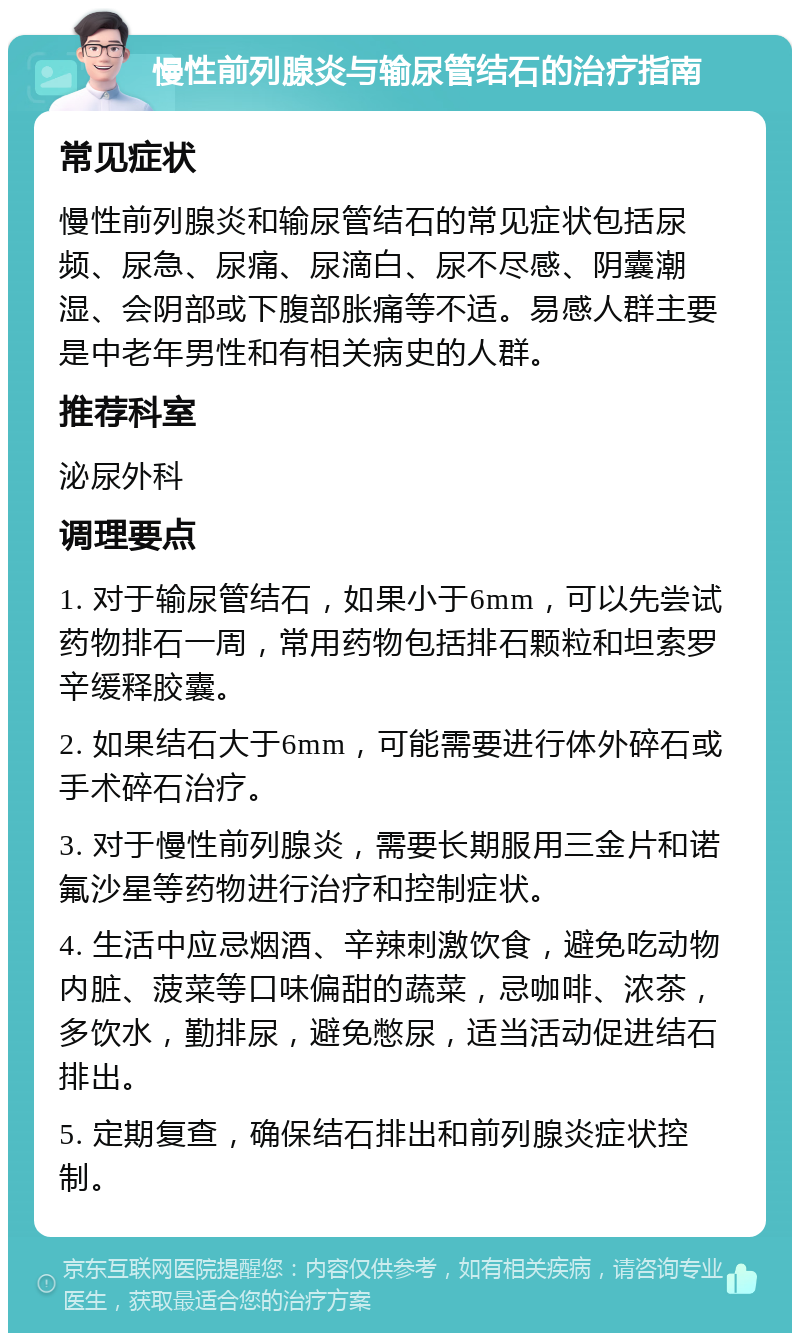 慢性前列腺炎与输尿管结石的治疗指南 常见症状 慢性前列腺炎和输尿管结石的常见症状包括尿频、尿急、尿痛、尿滴白、尿不尽感、阴囊潮湿、会阴部或下腹部胀痛等不适。易感人群主要是中老年男性和有相关病史的人群。 推荐科室 泌尿外科 调理要点 1. 对于输尿管结石，如果小于6mm，可以先尝试药物排石一周，常用药物包括排石颗粒和坦索罗辛缓释胶囊。 2. 如果结石大于6mm，可能需要进行体外碎石或手术碎石治疗。 3. 对于慢性前列腺炎，需要长期服用三金片和诺氟沙星等药物进行治疗和控制症状。 4. 生活中应忌烟酒、辛辣刺激饮食，避免吃动物内脏、菠菜等口味偏甜的蔬菜，忌咖啡、浓茶，多饮水，勤排尿，避免憋尿，适当活动促进结石排出。 5. 定期复查，确保结石排出和前列腺炎症状控制。