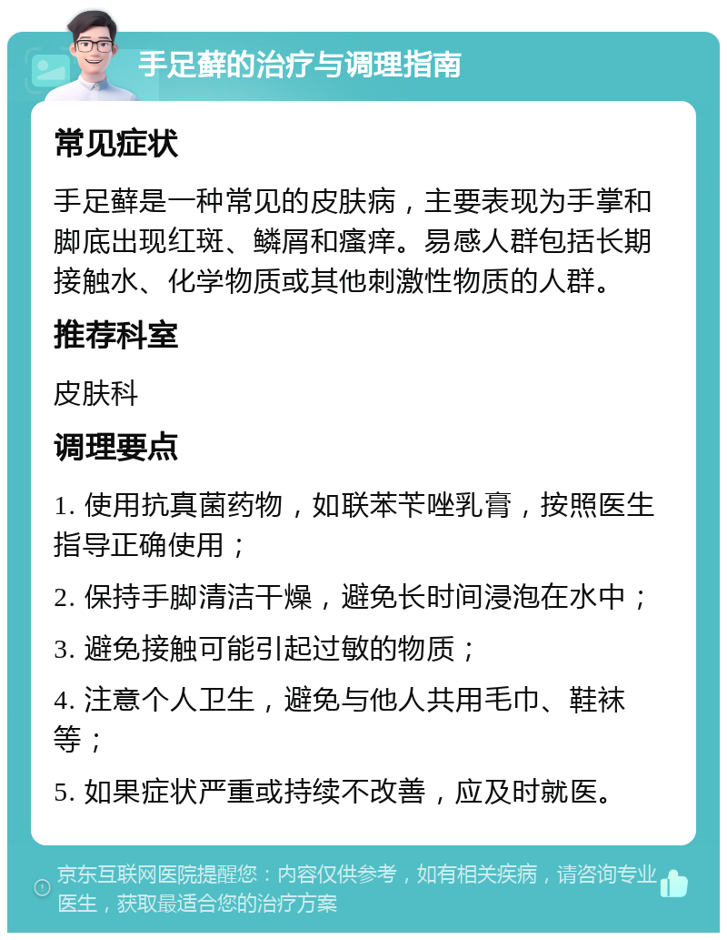 手足藓的治疗与调理指南 常见症状 手足藓是一种常见的皮肤病，主要表现为手掌和脚底出现红斑、鳞屑和瘙痒。易感人群包括长期接触水、化学物质或其他刺激性物质的人群。 推荐科室 皮肤科 调理要点 1. 使用抗真菌药物，如联苯苄唑乳膏，按照医生指导正确使用； 2. 保持手脚清洁干燥，避免长时间浸泡在水中； 3. 避免接触可能引起过敏的物质； 4. 注意个人卫生，避免与他人共用毛巾、鞋袜等； 5. 如果症状严重或持续不改善，应及时就医。