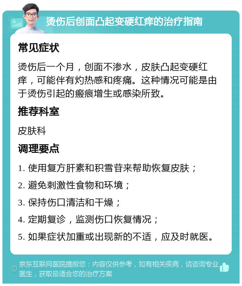 烫伤后创面凸起变硬红痒的治疗指南 常见症状 烫伤后一个月，创面不渗水，皮肤凸起变硬红痒，可能伴有灼热感和疼痛。这种情况可能是由于烫伤引起的瘢痕增生或感染所致。 推荐科室 皮肤科 调理要点 1. 使用复方肝素和积雪苷来帮助恢复皮肤； 2. 避免刺激性食物和环境； 3. 保持伤口清洁和干燥； 4. 定期复诊，监测伤口恢复情况； 5. 如果症状加重或出现新的不适，应及时就医。