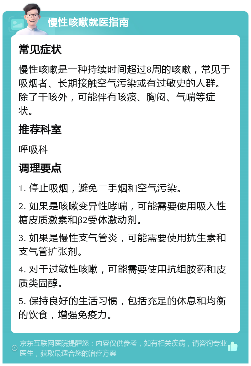 慢性咳嗽就医指南 常见症状 慢性咳嗽是一种持续时间超过8周的咳嗽，常见于吸烟者、长期接触空气污染或有过敏史的人群。除了干咳外，可能伴有咳痰、胸闷、气喘等症状。 推荐科室 呼吸科 调理要点 1. 停止吸烟，避免二手烟和空气污染。 2. 如果是咳嗽变异性哮喘，可能需要使用吸入性糖皮质激素和β2受体激动剂。 3. 如果是慢性支气管炎，可能需要使用抗生素和支气管扩张剂。 4. 对于过敏性咳嗽，可能需要使用抗组胺药和皮质类固醇。 5. 保持良好的生活习惯，包括充足的休息和均衡的饮食，增强免疫力。