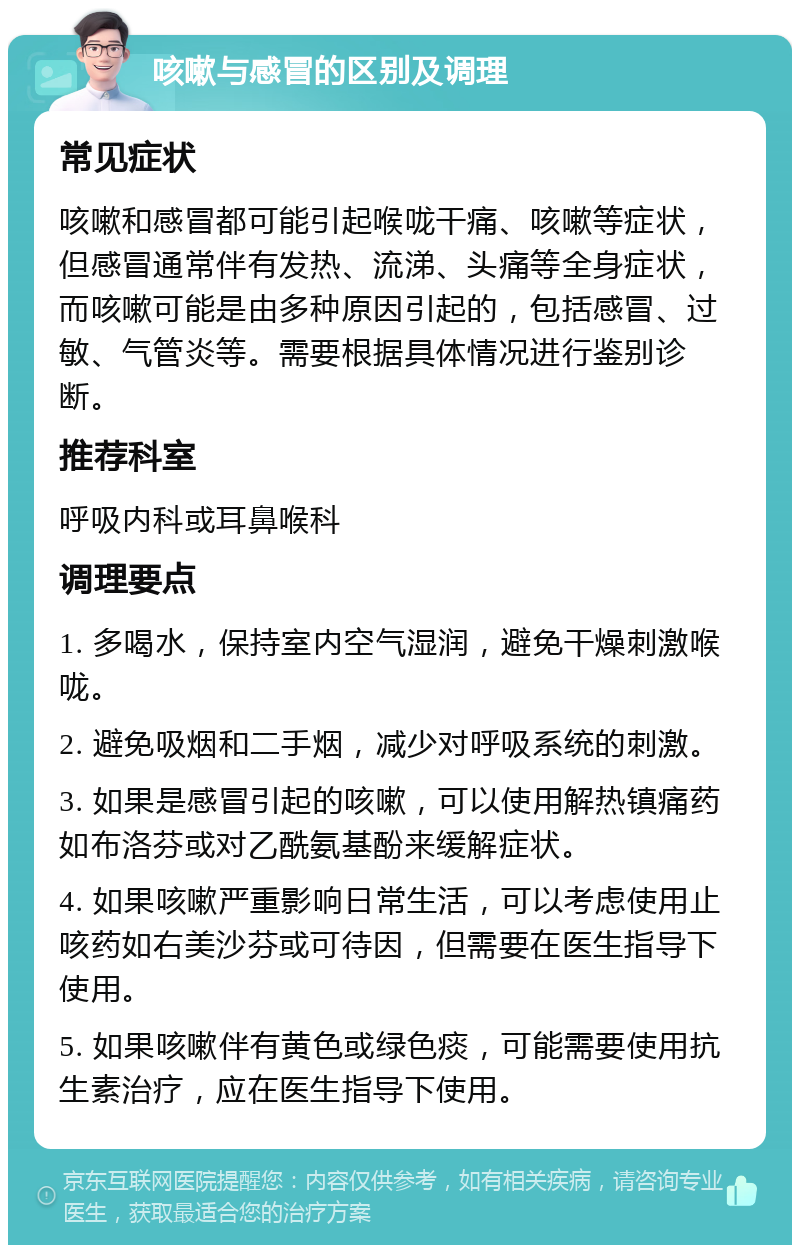 咳嗽与感冒的区别及调理 常见症状 咳嗽和感冒都可能引起喉咙干痛、咳嗽等症状，但感冒通常伴有发热、流涕、头痛等全身症状，而咳嗽可能是由多种原因引起的，包括感冒、过敏、气管炎等。需要根据具体情况进行鉴别诊断。 推荐科室 呼吸内科或耳鼻喉科 调理要点 1. 多喝水，保持室内空气湿润，避免干燥刺激喉咙。 2. 避免吸烟和二手烟，减少对呼吸系统的刺激。 3. 如果是感冒引起的咳嗽，可以使用解热镇痛药如布洛芬或对乙酰氨基酚来缓解症状。 4. 如果咳嗽严重影响日常生活，可以考虑使用止咳药如右美沙芬或可待因，但需要在医生指导下使用。 5. 如果咳嗽伴有黄色或绿色痰，可能需要使用抗生素治疗，应在医生指导下使用。