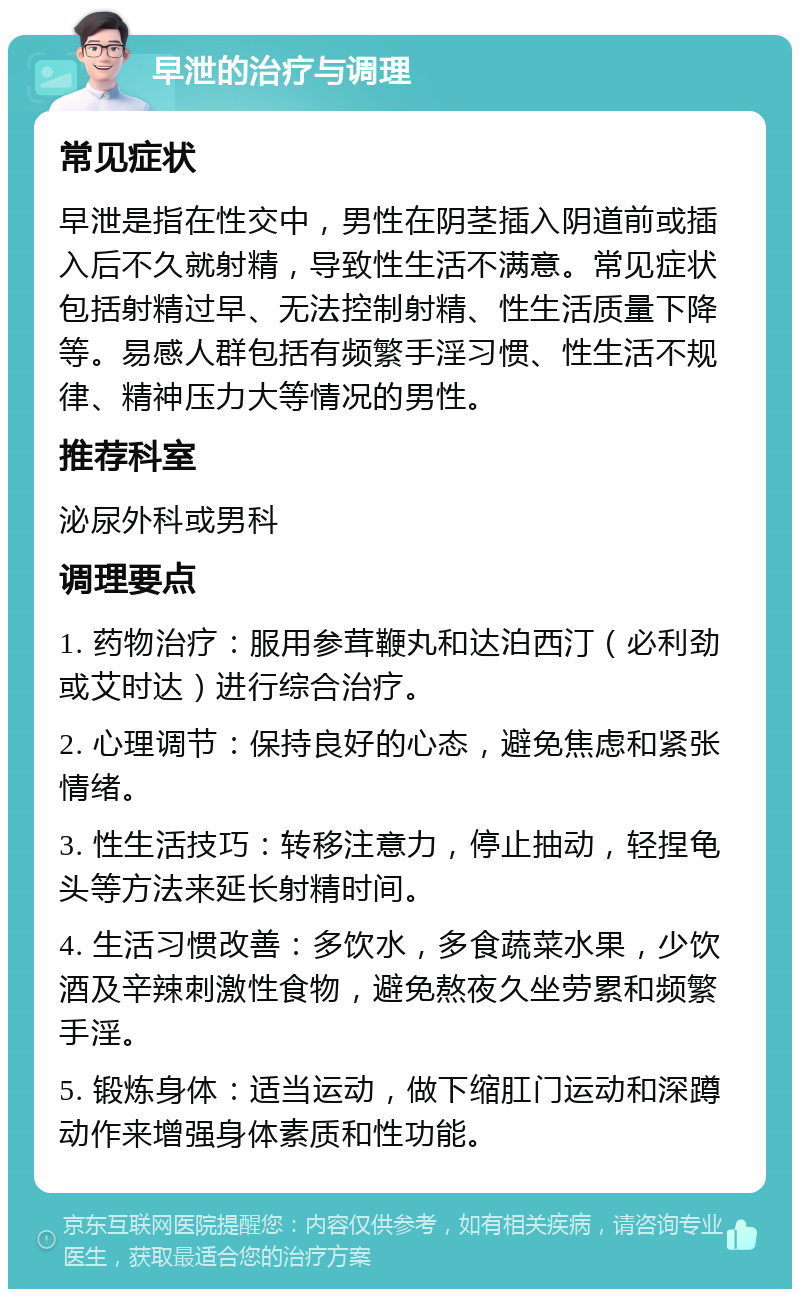 早泄的治疗与调理 常见症状 早泄是指在性交中，男性在阴茎插入阴道前或插入后不久就射精，导致性生活不满意。常见症状包括射精过早、无法控制射精、性生活质量下降等。易感人群包括有频繁手淫习惯、性生活不规律、精神压力大等情况的男性。 推荐科室 泌尿外科或男科 调理要点 1. 药物治疗：服用参茸鞭丸和达泊西汀（必利劲或艾时达）进行综合治疗。 2. 心理调节：保持良好的心态，避免焦虑和紧张情绪。 3. 性生活技巧：转移注意力，停止抽动，轻捏龟头等方法来延长射精时间。 4. 生活习惯改善：多饮水，多食蔬菜水果，少饮酒及辛辣刺激性食物，避免熬夜久坐劳累和频繁手淫。 5. 锻炼身体：适当运动，做下缩肛门运动和深蹲动作来增强身体素质和性功能。