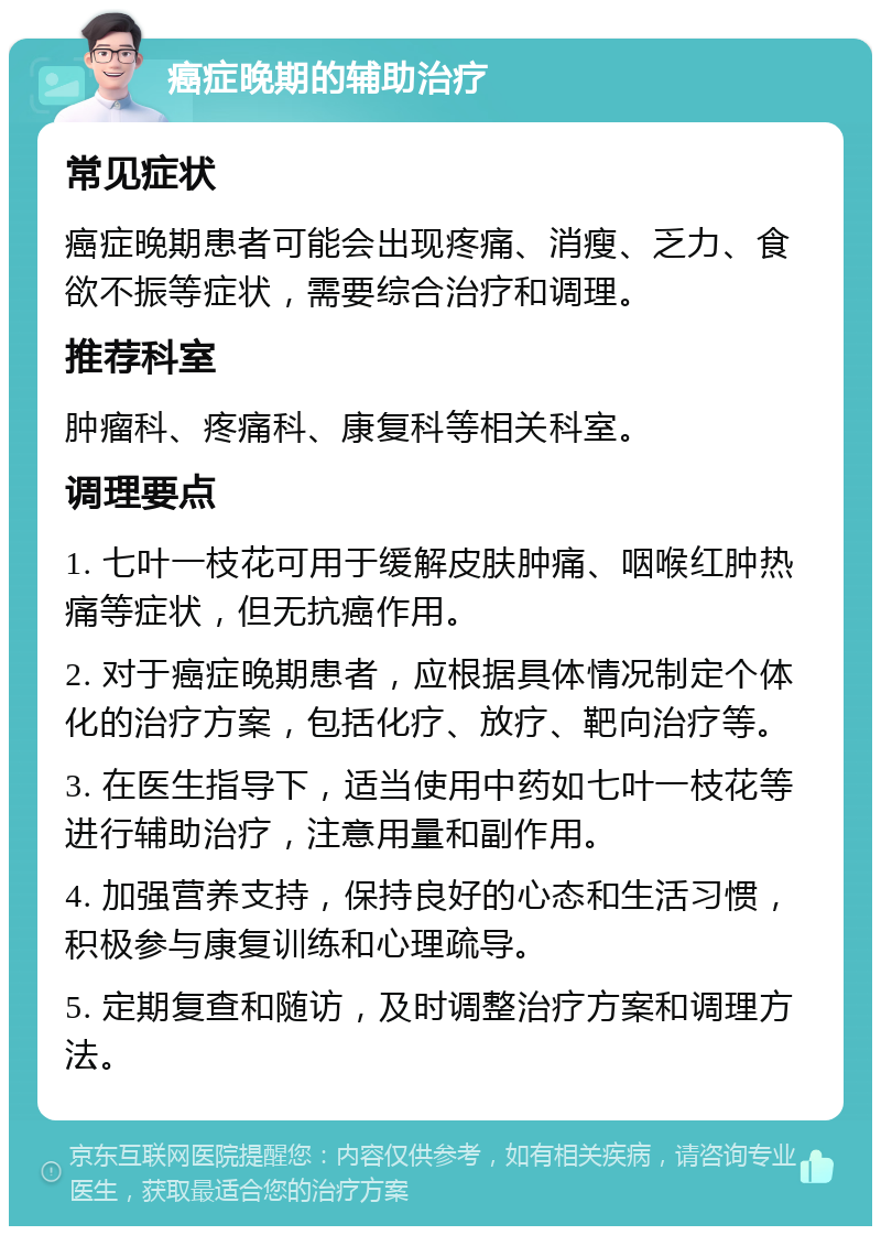 癌症晚期的辅助治疗 常见症状 癌症晚期患者可能会出现疼痛、消瘦、乏力、食欲不振等症状，需要综合治疗和调理。 推荐科室 肿瘤科、疼痛科、康复科等相关科室。 调理要点 1. 七叶一枝花可用于缓解皮肤肿痛、咽喉红肿热痛等症状，但无抗癌作用。 2. 对于癌症晚期患者，应根据具体情况制定个体化的治疗方案，包括化疗、放疗、靶向治疗等。 3. 在医生指导下，适当使用中药如七叶一枝花等进行辅助治疗，注意用量和副作用。 4. 加强营养支持，保持良好的心态和生活习惯，积极参与康复训练和心理疏导。 5. 定期复查和随访，及时调整治疗方案和调理方法。