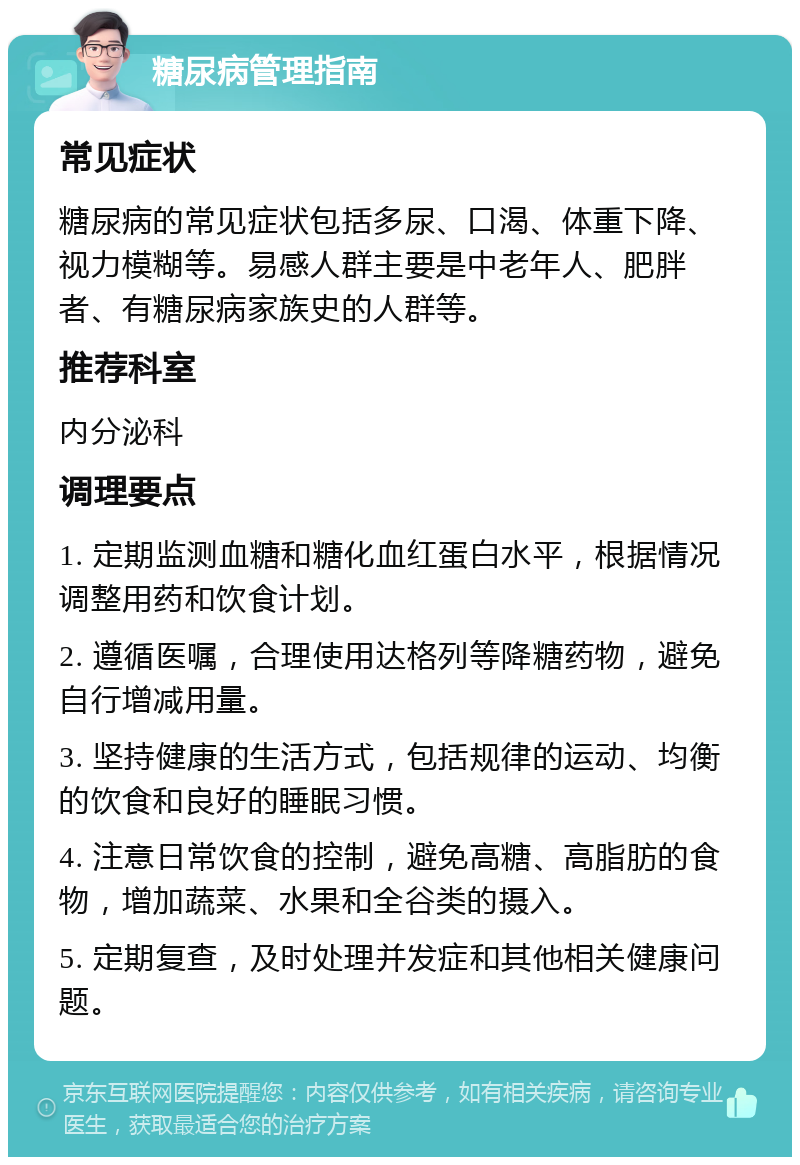 糖尿病管理指南 常见症状 糖尿病的常见症状包括多尿、口渴、体重下降、视力模糊等。易感人群主要是中老年人、肥胖者、有糖尿病家族史的人群等。 推荐科室 内分泌科 调理要点 1. 定期监测血糖和糖化血红蛋白水平，根据情况调整用药和饮食计划。 2. 遵循医嘱，合理使用达格列等降糖药物，避免自行增减用量。 3. 坚持健康的生活方式，包括规律的运动、均衡的饮食和良好的睡眠习惯。 4. 注意日常饮食的控制，避免高糖、高脂肪的食物，增加蔬菜、水果和全谷类的摄入。 5. 定期复查，及时处理并发症和其他相关健康问题。