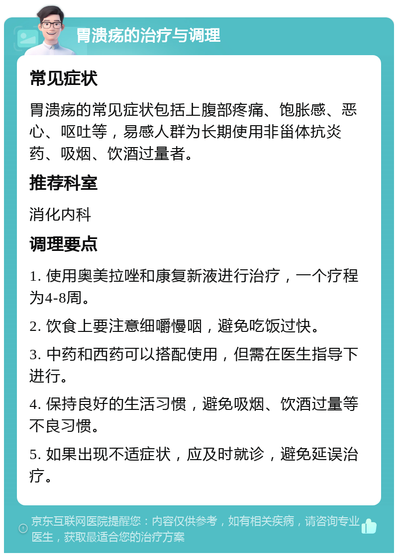 胃溃疡的治疗与调理 常见症状 胃溃疡的常见症状包括上腹部疼痛、饱胀感、恶心、呕吐等，易感人群为长期使用非甾体抗炎药、吸烟、饮酒过量者。 推荐科室 消化内科 调理要点 1. 使用奥美拉唑和康复新液进行治疗，一个疗程为4-8周。 2. 饮食上要注意细嚼慢咽，避免吃饭过快。 3. 中药和西药可以搭配使用，但需在医生指导下进行。 4. 保持良好的生活习惯，避免吸烟、饮酒过量等不良习惯。 5. 如果出现不适症状，应及时就诊，避免延误治疗。