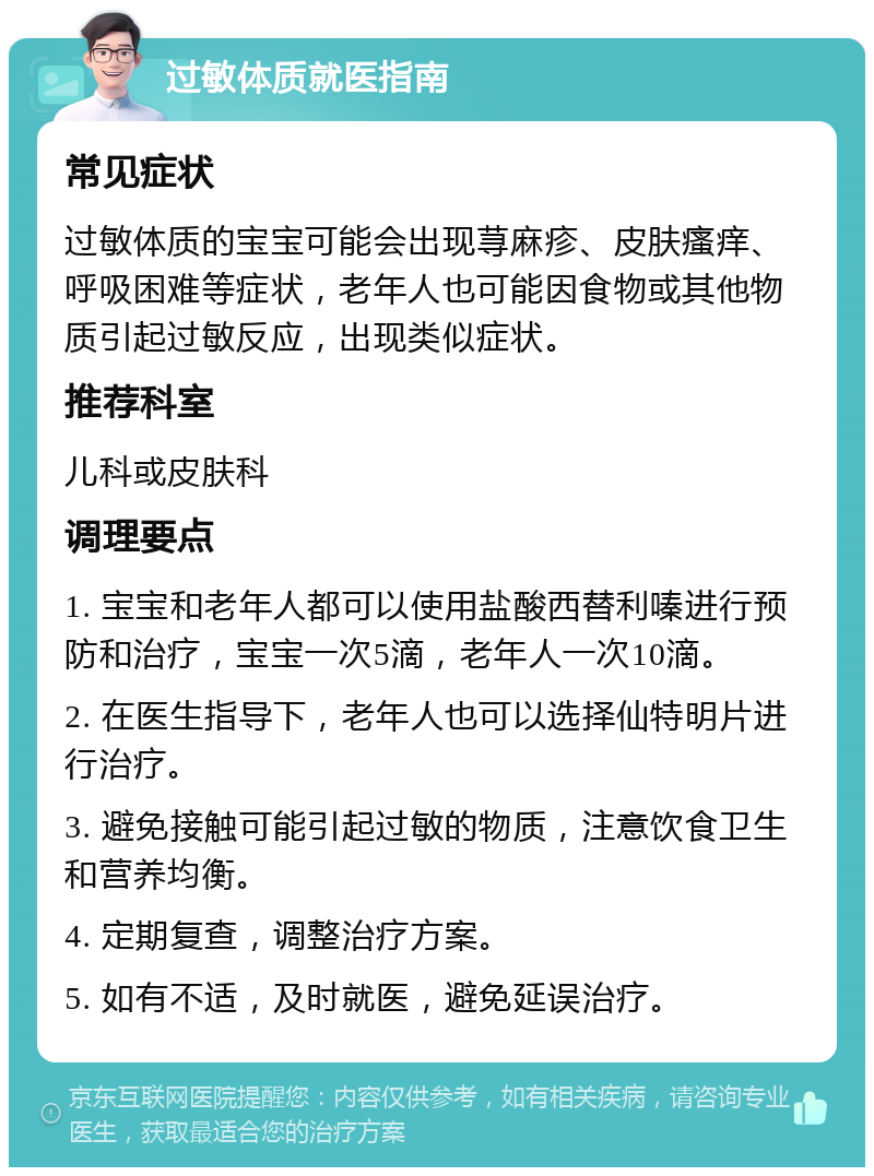 过敏体质就医指南 常见症状 过敏体质的宝宝可能会出现荨麻疹、皮肤瘙痒、呼吸困难等症状，老年人也可能因食物或其他物质引起过敏反应，出现类似症状。 推荐科室 儿科或皮肤科 调理要点 1. 宝宝和老年人都可以使用盐酸西替利嗪进行预防和治疗，宝宝一次5滴，老年人一次10滴。 2. 在医生指导下，老年人也可以选择仙特明片进行治疗。 3. 避免接触可能引起过敏的物质，注意饮食卫生和营养均衡。 4. 定期复查，调整治疗方案。 5. 如有不适，及时就医，避免延误治疗。