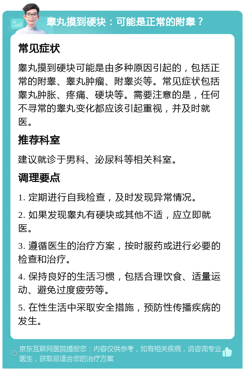 睾丸摸到硬块：可能是正常的附睾？ 常见症状 睾丸摸到硬块可能是由多种原因引起的，包括正常的附睾、睾丸肿瘤、附睾炎等。常见症状包括睾丸肿胀、疼痛、硬块等。需要注意的是，任何不寻常的睾丸变化都应该引起重视，并及时就医。 推荐科室 建议就诊于男科、泌尿科等相关科室。 调理要点 1. 定期进行自我检查，及时发现异常情况。 2. 如果发现睾丸有硬块或其他不适，应立即就医。 3. 遵循医生的治疗方案，按时服药或进行必要的检查和治疗。 4. 保持良好的生活习惯，包括合理饮食、适量运动、避免过度疲劳等。 5. 在性生活中采取安全措施，预防性传播疾病的发生。