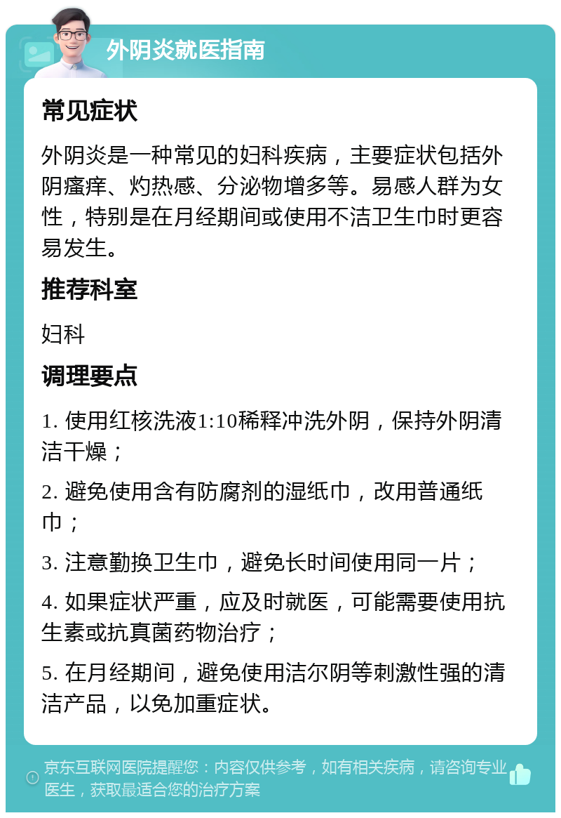 外阴炎就医指南 常见症状 外阴炎是一种常见的妇科疾病，主要症状包括外阴瘙痒、灼热感、分泌物增多等。易感人群为女性，特别是在月经期间或使用不洁卫生巾时更容易发生。 推荐科室 妇科 调理要点 1. 使用红核洗液1:10稀释冲洗外阴，保持外阴清洁干燥； 2. 避免使用含有防腐剂的湿纸巾，改用普通纸巾； 3. 注意勤换卫生巾，避免长时间使用同一片； 4. 如果症状严重，应及时就医，可能需要使用抗生素或抗真菌药物治疗； 5. 在月经期间，避免使用洁尔阴等刺激性强的清洁产品，以免加重症状。