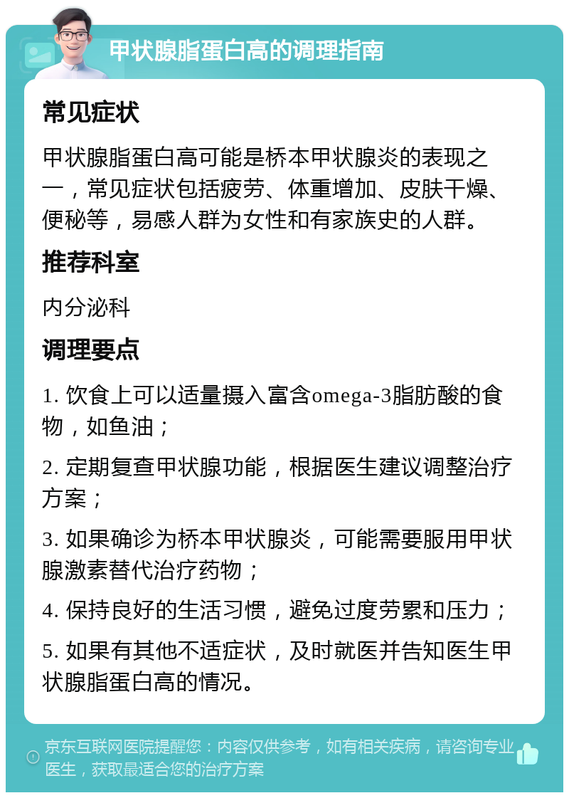 甲状腺脂蛋白高的调理指南 常见症状 甲状腺脂蛋白高可能是桥本甲状腺炎的表现之一，常见症状包括疲劳、体重增加、皮肤干燥、便秘等，易感人群为女性和有家族史的人群。 推荐科室 内分泌科 调理要点 1. 饮食上可以适量摄入富含omega-3脂肪酸的食物，如鱼油； 2. 定期复查甲状腺功能，根据医生建议调整治疗方案； 3. 如果确诊为桥本甲状腺炎，可能需要服用甲状腺激素替代治疗药物； 4. 保持良好的生活习惯，避免过度劳累和压力； 5. 如果有其他不适症状，及时就医并告知医生甲状腺脂蛋白高的情况。