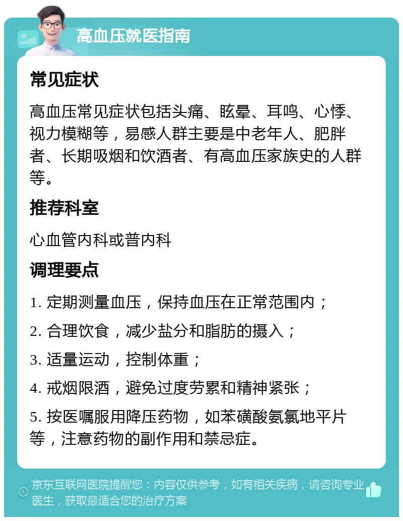 高血压就医指南 常见症状 高血压常见症状包括头痛、眩晕、耳鸣、心悸、视力模糊等，易感人群主要是中老年人、肥胖者、长期吸烟和饮酒者、有高血压家族史的人群等。 推荐科室 心血管内科或普内科 调理要点 1. 定期测量血压，保持血压在正常范围内； 2. 合理饮食，减少盐分和脂肪的摄入； 3. 适量运动，控制体重； 4. 戒烟限酒，避免过度劳累和精神紧张； 5. 按医嘱服用降压药物，如苯磺酸氨氯地平片等，注意药物的副作用和禁忌症。