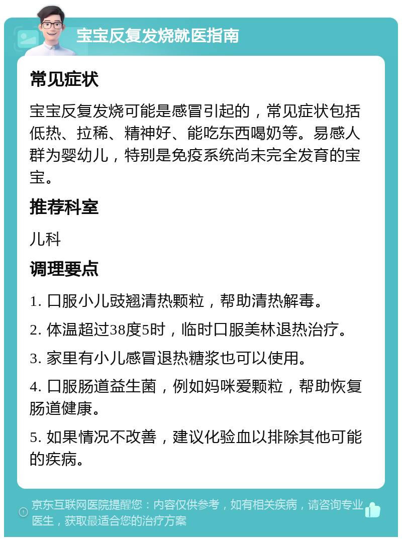 宝宝反复发烧就医指南 常见症状 宝宝反复发烧可能是感冒引起的，常见症状包括低热、拉稀、精神好、能吃东西喝奶等。易感人群为婴幼儿，特别是免疫系统尚未完全发育的宝宝。 推荐科室 儿科 调理要点 1. 口服小儿豉翘清热颗粒，帮助清热解毒。 2. 体温超过38度5时，临时口服美林退热治疗。 3. 家里有小儿感冒退热糖浆也可以使用。 4. 口服肠道益生菌，例如妈咪爱颗粒，帮助恢复肠道健康。 5. 如果情况不改善，建议化验血以排除其他可能的疾病。