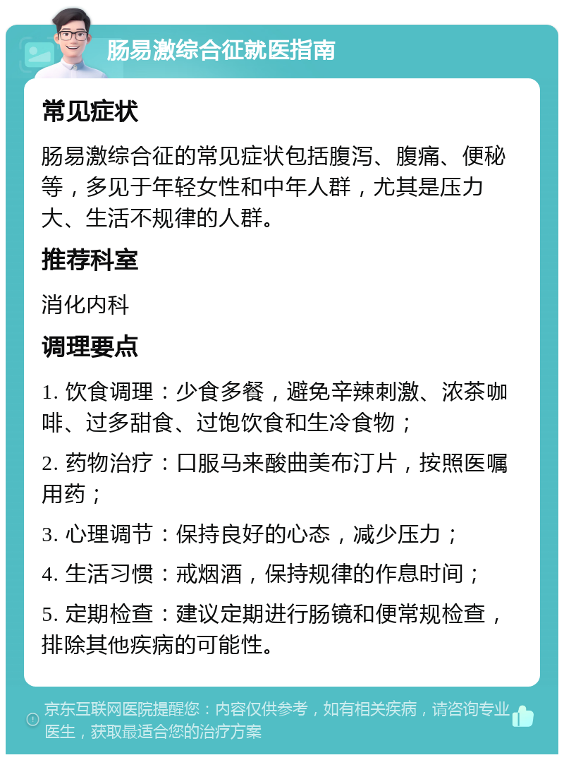 肠易激综合征就医指南 常见症状 肠易激综合征的常见症状包括腹泻、腹痛、便秘等，多见于年轻女性和中年人群，尤其是压力大、生活不规律的人群。 推荐科室 消化内科 调理要点 1. 饮食调理：少食多餐，避免辛辣刺激、浓茶咖啡、过多甜食、过饱饮食和生冷食物； 2. 药物治疗：口服马来酸曲美布汀片，按照医嘱用药； 3. 心理调节：保持良好的心态，减少压力； 4. 生活习惯：戒烟酒，保持规律的作息时间； 5. 定期检查：建议定期进行肠镜和便常规检查，排除其他疾病的可能性。