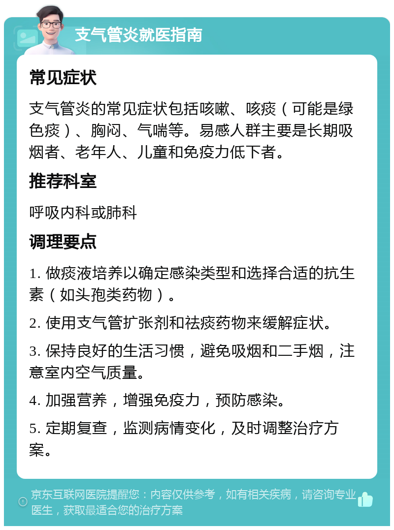 支气管炎就医指南 常见症状 支气管炎的常见症状包括咳嗽、咳痰（可能是绿色痰）、胸闷、气喘等。易感人群主要是长期吸烟者、老年人、儿童和免疫力低下者。 推荐科室 呼吸内科或肺科 调理要点 1. 做痰液培养以确定感染类型和选择合适的抗生素（如头孢类药物）。 2. 使用支气管扩张剂和祛痰药物来缓解症状。 3. 保持良好的生活习惯，避免吸烟和二手烟，注意室内空气质量。 4. 加强营养，增强免疫力，预防感染。 5. 定期复查，监测病情变化，及时调整治疗方案。