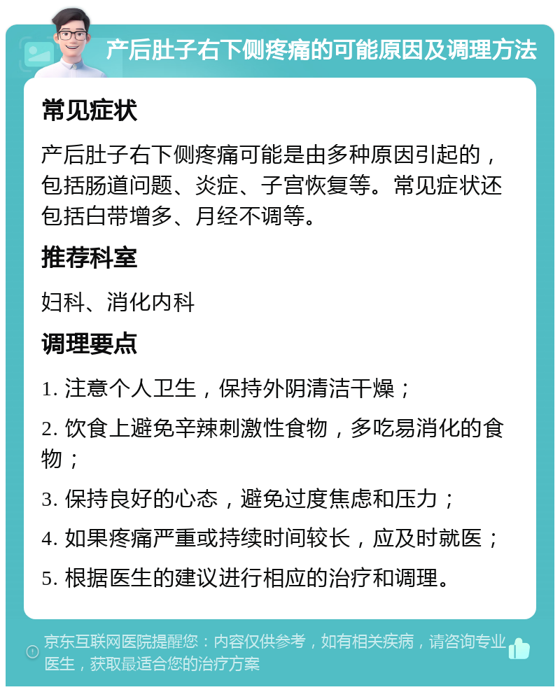 产后肚子右下侧疼痛的可能原因及调理方法 常见症状 产后肚子右下侧疼痛可能是由多种原因引起的，包括肠道问题、炎症、子宫恢复等。常见症状还包括白带增多、月经不调等。 推荐科室 妇科、消化内科 调理要点 1. 注意个人卫生，保持外阴清洁干燥； 2. 饮食上避免辛辣刺激性食物，多吃易消化的食物； 3. 保持良好的心态，避免过度焦虑和压力； 4. 如果疼痛严重或持续时间较长，应及时就医； 5. 根据医生的建议进行相应的治疗和调理。