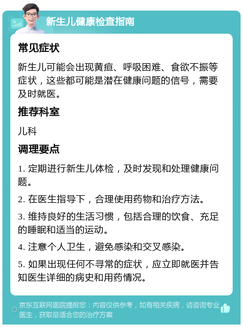 新生儿健康检查指南 常见症状 新生儿可能会出现黄疸、呼吸困难、食欲不振等症状，这些都可能是潜在健康问题的信号，需要及时就医。 推荐科室 儿科 调理要点 1. 定期进行新生儿体检，及时发现和处理健康问题。 2. 在医生指导下，合理使用药物和治疗方法。 3. 维持良好的生活习惯，包括合理的饮食、充足的睡眠和适当的运动。 4. 注意个人卫生，避免感染和交叉感染。 5. 如果出现任何不寻常的症状，应立即就医并告知医生详细的病史和用药情况。