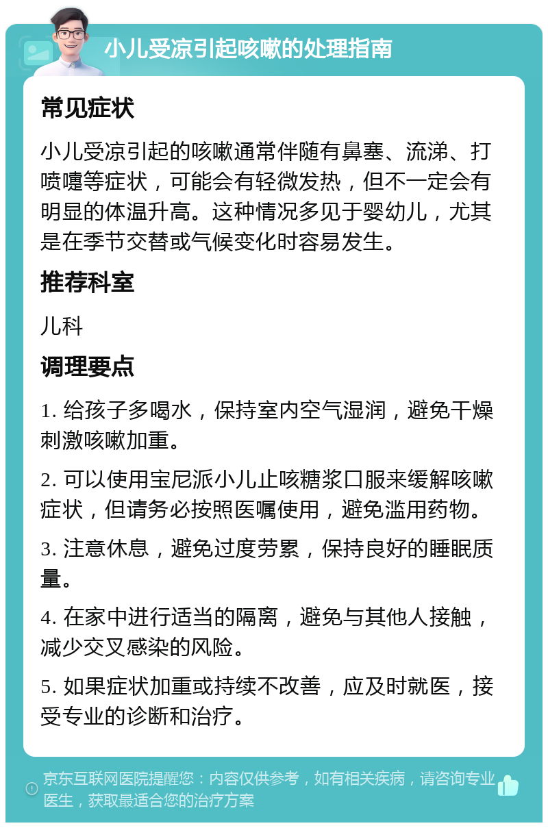 小儿受凉引起咳嗽的处理指南 常见症状 小儿受凉引起的咳嗽通常伴随有鼻塞、流涕、打喷嚏等症状，可能会有轻微发热，但不一定会有明显的体温升高。这种情况多见于婴幼儿，尤其是在季节交替或气候变化时容易发生。 推荐科室 儿科 调理要点 1. 给孩子多喝水，保持室内空气湿润，避免干燥刺激咳嗽加重。 2. 可以使用宝尼派小儿止咳糖浆口服来缓解咳嗽症状，但请务必按照医嘱使用，避免滥用药物。 3. 注意休息，避免过度劳累，保持良好的睡眠质量。 4. 在家中进行适当的隔离，避免与其他人接触，减少交叉感染的风险。 5. 如果症状加重或持续不改善，应及时就医，接受专业的诊断和治疗。