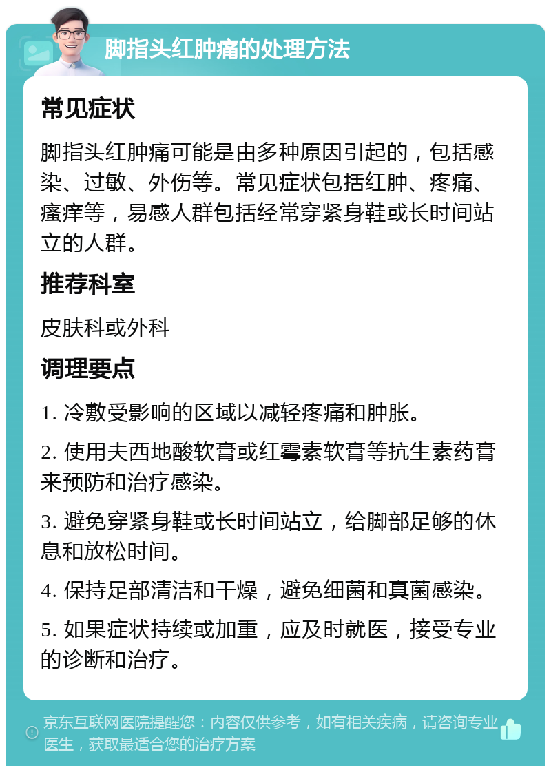 脚指头红肿痛的处理方法 常见症状 脚指头红肿痛可能是由多种原因引起的，包括感染、过敏、外伤等。常见症状包括红肿、疼痛、瘙痒等，易感人群包括经常穿紧身鞋或长时间站立的人群。 推荐科室 皮肤科或外科 调理要点 1. 冷敷受影响的区域以减轻疼痛和肿胀。 2. 使用夫西地酸软膏或红霉素软膏等抗生素药膏来预防和治疗感染。 3. 避免穿紧身鞋或长时间站立，给脚部足够的休息和放松时间。 4. 保持足部清洁和干燥，避免细菌和真菌感染。 5. 如果症状持续或加重，应及时就医，接受专业的诊断和治疗。