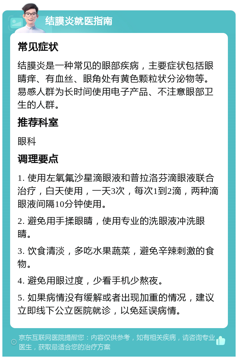 结膜炎就医指南 常见症状 结膜炎是一种常见的眼部疾病，主要症状包括眼睛痒、有血丝、眼角处有黄色颗粒状分泌物等。易感人群为长时间使用电子产品、不注意眼部卫生的人群。 推荐科室 眼科 调理要点 1. 使用左氧氟沙星滴眼液和普拉洛芬滴眼液联合治疗，白天使用，一天3次，每次1到2滴，两种滴眼液间隔10分钟使用。 2. 避免用手揉眼睛，使用专业的洗眼液冲洗眼睛。 3. 饮食清淡，多吃水果蔬菜，避免辛辣刺激的食物。 4. 避免用眼过度，少看手机少熬夜。 5. 如果病情没有缓解或者出现加重的情况，建议立即线下公立医院就诊，以免延误病情。