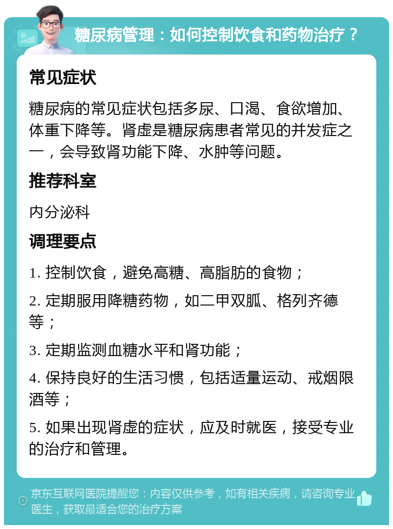 糖尿病管理：如何控制饮食和药物治疗？ 常见症状 糖尿病的常见症状包括多尿、口渴、食欲增加、体重下降等。肾虚是糖尿病患者常见的并发症之一，会导致肾功能下降、水肿等问题。 推荐科室 内分泌科 调理要点 1. 控制饮食，避免高糖、高脂肪的食物； 2. 定期服用降糖药物，如二甲双胍、格列齐德等； 3. 定期监测血糖水平和肾功能； 4. 保持良好的生活习惯，包括适量运动、戒烟限酒等； 5. 如果出现肾虚的症状，应及时就医，接受专业的治疗和管理。