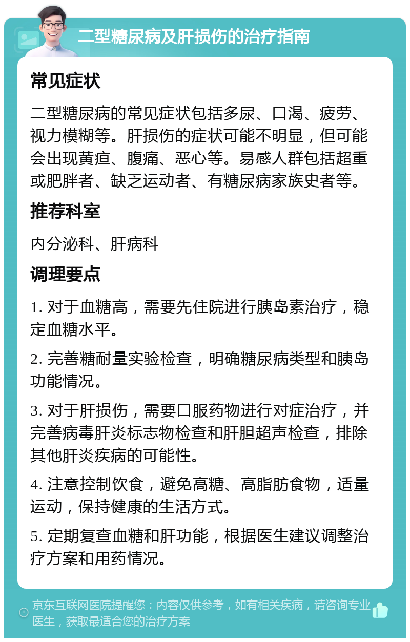 二型糖尿病及肝损伤的治疗指南 常见症状 二型糖尿病的常见症状包括多尿、口渴、疲劳、视力模糊等。肝损伤的症状可能不明显，但可能会出现黄疸、腹痛、恶心等。易感人群包括超重或肥胖者、缺乏运动者、有糖尿病家族史者等。 推荐科室 内分泌科、肝病科 调理要点 1. 对于血糖高，需要先住院进行胰岛素治疗，稳定血糖水平。 2. 完善糖耐量实验检查，明确糖尿病类型和胰岛功能情况。 3. 对于肝损伤，需要口服药物进行对症治疗，并完善病毒肝炎标志物检查和肝胆超声检查，排除其他肝炎疾病的可能性。 4. 注意控制饮食，避免高糖、高脂肪食物，适量运动，保持健康的生活方式。 5. 定期复查血糖和肝功能，根据医生建议调整治疗方案和用药情况。