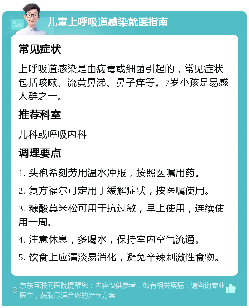 儿童上呼吸道感染就医指南 常见症状 上呼吸道感染是由病毒或细菌引起的，常见症状包括咳嗽、流黄鼻涕、鼻子痒等。7岁小孩是易感人群之一。 推荐科室 儿科或呼吸内科 调理要点 1. 头孢希刻劳用温水冲服，按照医嘱用药。 2. 复方福尔可定用于缓解症状，按医嘱使用。 3. 糠酸莫米松可用于抗过敏，早上使用，连续使用一周。 4. 注意休息，多喝水，保持室内空气流通。 5. 饮食上应清淡易消化，避免辛辣刺激性食物。