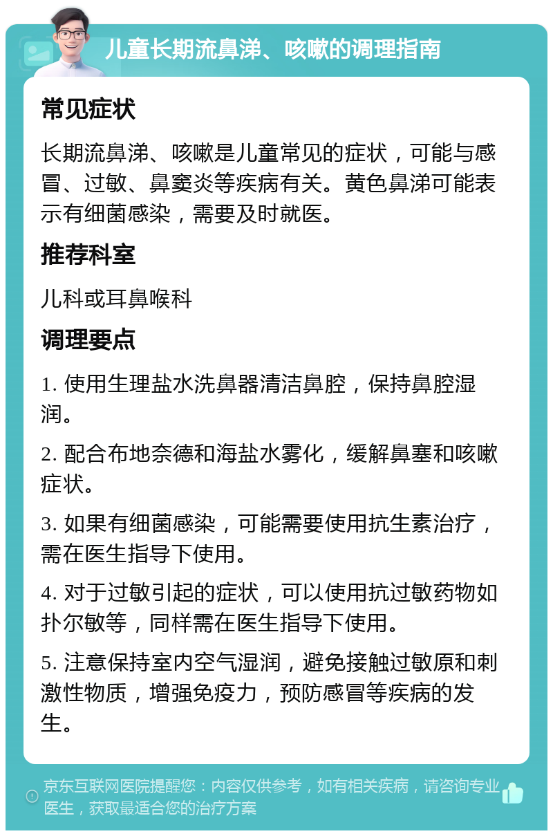 儿童长期流鼻涕、咳嗽的调理指南 常见症状 长期流鼻涕、咳嗽是儿童常见的症状，可能与感冒、过敏、鼻窦炎等疾病有关。黄色鼻涕可能表示有细菌感染，需要及时就医。 推荐科室 儿科或耳鼻喉科 调理要点 1. 使用生理盐水洗鼻器清洁鼻腔，保持鼻腔湿润。 2. 配合布地奈德和海盐水雾化，缓解鼻塞和咳嗽症状。 3. 如果有细菌感染，可能需要使用抗生素治疗，需在医生指导下使用。 4. 对于过敏引起的症状，可以使用抗过敏药物如扑尔敏等，同样需在医生指导下使用。 5. 注意保持室内空气湿润，避免接触过敏原和刺激性物质，增强免疫力，预防感冒等疾病的发生。