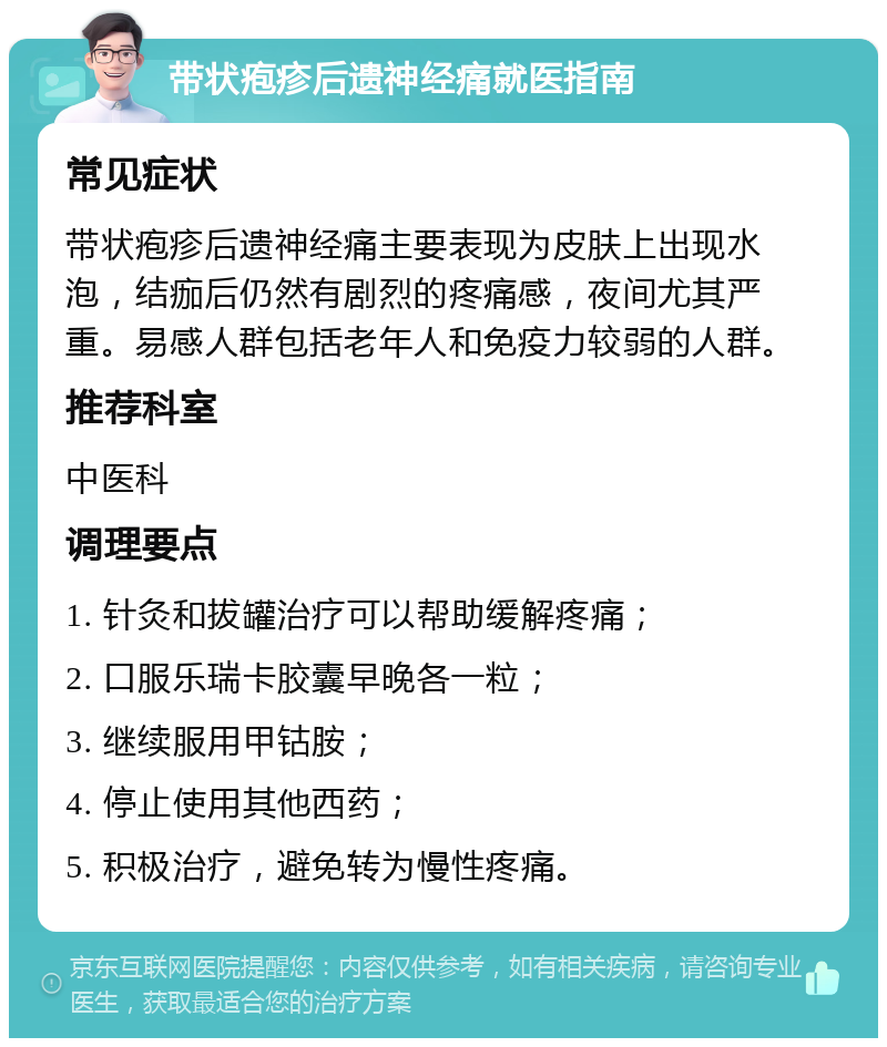 带状疱疹后遗神经痛就医指南 常见症状 带状疱疹后遗神经痛主要表现为皮肤上出现水泡，结痂后仍然有剧烈的疼痛感，夜间尤其严重。易感人群包括老年人和免疫力较弱的人群。 推荐科室 中医科 调理要点 1. 针灸和拔罐治疗可以帮助缓解疼痛； 2. 口服乐瑞卡胶囊早晚各一粒； 3. 继续服用甲钴胺； 4. 停止使用其他西药； 5. 积极治疗，避免转为慢性疼痛。